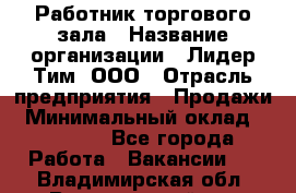 Работник торгового зала › Название организации ­ Лидер Тим, ООО › Отрасль предприятия ­ Продажи › Минимальный оклад ­ 14 000 - Все города Работа » Вакансии   . Владимирская обл.,Вязниковский р-н